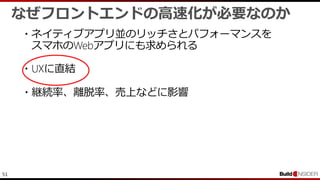 51
なぜフロントエンドの高速化が必要なのか
・ネイティブアプリ並のリッチさとパフォーマンスを
スマホのWebアプリにも求められる
・UXに直結
・継続率、離脱率、売上などに影響
 