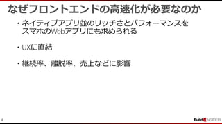 6
なぜフロントエンドの高速化が必要なのか
・ネイティブアプリ並のリッチさとパフォーマンスを
スマホのWebアプリにも求められる
・UXに直結
・継続率、離脱率、売上などに影響
 