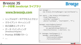 23
Breeze JS
データ管理 JavaScript ライブラリ
• シンプルなデータアクセスとクエリ
• クライアント キャッシング
• 自己追跡エンティティ
• データ バインディング
(Knockout/Angular)
• Promise 非同期パターン
• ...
www.breezejs.com
var manager =
new breeze.EntityManager('api/northwind');
var query = new breeze.EntityQuery()
.from("Employees")
.orderBy("LastName")
.where("LastName", "startsWith", "P");
manager.executeQuery(query)
.then(function(data){
ko.applyBindings(data);})
.fail(function(e) { alert(e); });
if (manager.hasChanges()) {
manager.saveChanges()
.then(saveSucceeded)
.fail(saveFailed);
}
 