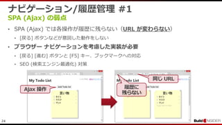 24
ナビゲーション/履歴管理 #1
SPA (Ajax) の弱点
• SPA (Ajax) では各操作が履歴に残らない（URL が変わらない）
• [戻る] ボタンなどが意図した動作をしない
• ブラウザー ナビゲーションを考慮した実装が必要
• [戻る] [進む] ボタンと [F5] キー、ブックマークへの対応
• SEO (検索エンジン最適化) 対策
Ajax 操作
同じ URL
履歴に
残らない
 