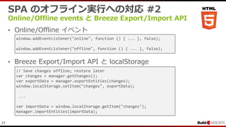 27
SPA のオフライン実行への対応 #2
Online/Offline events と Breeze Export/Import API
• Online/Offline イベント
• Breeze Export/Import API と localStorage
// Save changes offline; restore later
var changes = manager.getChanges();
var exportData = manager.exportEntities(changes);
window.localStorage.setItem("changes", exportData);
...
var importData = window.localStorage.getItem("changes");
manager.importEntities(importData);
window.addEventListener("online", function () { ... }, false);
window.addEventListener("offline", function () { ... }, false);
 