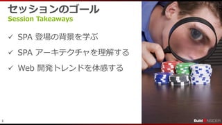 3
セッションのゴール
Session Takeaways
 SPA 登場の背景を学ぶ
 SPA アーキテクチャを理解する
 Web 開発トレンドを体感する
 