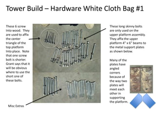 Tower Build – Hardware White Cloth Bag #1
These 6 screw
Into wood. They
are used to affix
the center
triangle of the
top platform
Into place. Note
that one screw
bolt is shorter.
Grant says that it
will be obvious
where to use the
short one of
these bolts.
These long skinny bolts
are only used on the
upper platform assembly.
They affix the upper
platform 4” x 6” beams to
the metal support plates
as shown below.
Many of the
plates have
angled
corners
because of
the way two
plates will
meet each
other in
supporting
the platform.
Misc Extras
 