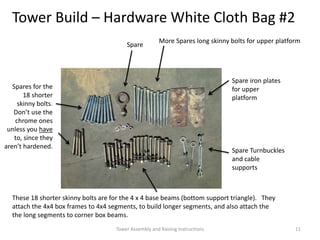 Tower Build – Hardware White Cloth Bag #2
These 18 shorter skinny bolts are for the 4 x 4 base beams (bottom support triangle). They
attach the 4x4 box frames to 4x4 segments, to build longer segments, and also attach the
the long segments to corner box beams.
Spares for the
18 shorter
skinny bolts.
Don’t use the
chrome ones
unless you have
to, since they
aren’t hardened.
Spare
Spare iron plates
for upper
platform
Spare Turnbuckles
and cable
supports
More Spares long skinny bolts for upper platform
Tower Assembly and Raising Instructions 11
 