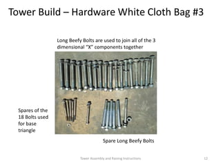 Tower Build – Hardware White Cloth Bag #3
Long Beefy Bolts are used to join all of the 3
dimensional “X” components together
Spare Long Beefy Bolts
Spares of the
18 Bolts used
for base
triangle
Tower Assembly and Raising Instructions 12
 