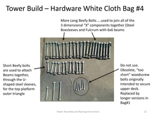 More Long Beefy Bolts ….used to join all of the
3 dimensional “X” components together (Steel
Boxsleeves and Fulcrum with 6x6 beams
Tower Build – Hardware White Cloth Bag #4
Short Beefy bolts
are used to attach
Beams together,
through the U-
shaped steel sleeves,
for the top platform
outer triangle
Do not use.
Obsolete, “too
short” woodscrew
bolts originally
Intended to secure
upper deck.
Replaced by
longer versions in
Bag#1
Tower Assembly and Raising Instructions 13
 