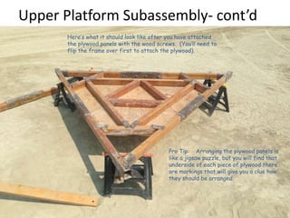Upper Platform Subassembly- cont’d
Here’s what it should look like after you have attached
the plywood panels with the wood screws. (You’ll need to
flip the frame over first to attach the plywood). .
Pro Tip: Arranging the plywood panels is
like a jigsaw puzzle, but you will find that
underside of each piece of plywood there
are markings that will give you a clue how
they should be arranged.
 