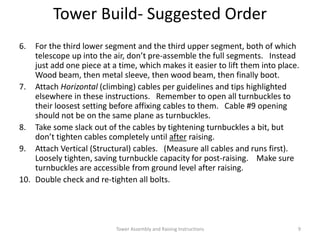6. For the third lower segment and the third upper segment, both of which
telescope up into the air, don’t pre-assemble the full segments. Instead
just add one piece at a time, which makes it easier to lift them into place.
Wood beam, then metal sleeve, then wood beam, then finally boot.
7. Attach Horizontal (climbing) cables per guidelines and tips highlighted
elsewhere in these instructions. Remember to open all turnbuckles to
their loosest setting before affixing cables to them. Cable #9 opening
should not be on the same plane as turnbuckles.
8. Take some slack out of the cables by tightening turnbuckles a bit, but
don’t tighten cables completely until after raising.
9. Attach Vertical (Structural) cables. (Measure all cables and runs first).
Loosely tighten, saving turnbuckle capacity for post-raising. Make sure
turnbuckles are accessible from ground level after raising.
10. Double check and re-tighten all bolts.
Tower Build- Suggested Order
Tower Assembly and Raising Instructions 9
 