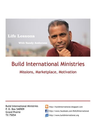 Life Lessons
           With Sandy Anderson




     Build International Ministries
            Missions, Marketplace, Motivation




Build International Ministries   http://buildinternational.blogspot.com
P. O. Box 540909
                                 http://www.facebook.com/BUILDInternational
Grand Prairie
TX 75054                         http://www.buildinternational.org
 