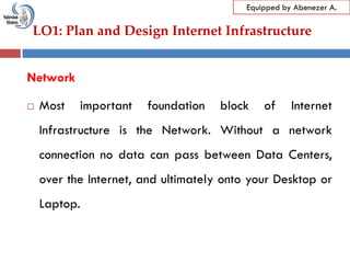 LO1: Plan and Design Internet Infrastructure
Equipped by Abenezer A.
Network
 Most important foundation block of Internet
Infrastructure is the Network. Without a network
connection no data can pass between Data Centers,
over the Internet, and ultimately onto your Desktop or
Laptop.
 