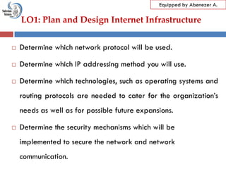 LO1: Plan and Design Internet Infrastructure
Equipped by Abenezer A.
 Determine which network protocol will be used.
 Determine which IP addressing method you will use.
 Determine which technologies, such as operating systems and
routing protocols are needed to cater for the organization‘s
needs as well as for possible future expansions.
 Determine the security mechanisms which will be
implemented to secure the network and network
communication.
 