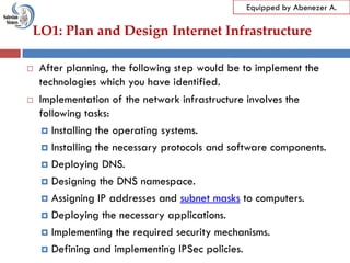 LO1: Plan and Design Internet Infrastructure
Equipped by Abenezer A.
 After planning, the following step would be to implement the
technologies which you have identified.
 Implementation of the network infrastructure involves the
following tasks:
 Installing the operating systems.
 Installing the necessary protocols and software components.
 Deploying DNS.
 Designing the DNS namespace.
 Assigning IP addresses and subnet masks to computers.
 Deploying the necessary applications.
 Implementing the required security mechanisms.
 Defining and implementing IPSec policies.
 