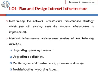 LO1: Plan and Design Internet Infrastructure
Equipped by Abenezer A.
 Determining the network infrastructure maintenance strategy
which you will employ once the network infrastructure is
implemented.
 Network infrastructure maintenance consists of the following
activities:
 Upgrading operating systems.
 Upgrading applications.
 Monitoring network performance, processes and usage.
 Troubleshooting networking issues.
 