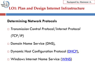 LO1: Plan and Design Internet Infrastructure
Equipped by Abenezer A.
Determining Network Protocols
 Transmission Control Protocol/Internet Protocol
(TCP/IP)
 Domain Name Service (DNS),
 Dynamic Host Configuration Protocol (DHCP),
 Windows Internet Name Service (WINS)
 