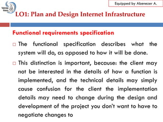 LO1: Plan and Design Internet Infrastructure
Equipped by Abenezer A.
Functional requirements specification
 The functional specification describes what the
system will do, as opposed to how it will be done.
 This distinction is important, because: the client may
not be interested in the details of how a function is
implemented, and the technical details may simply
cause confusion for the client the implementation
details may need to change during the design and
development of the project you don‘t want to have to
negotiate changes to
 