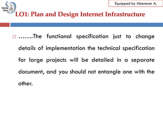 LO1: Plan and Design Internet Infrastructure
Equipped by Abenezer A.
 …….The functional specification just to change
details of implementation the technical specification
for large projects will be detailed in a separate
document, and you should not entangle one with the
other.
 