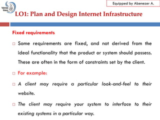 LO1: Plan and Design Internet Infrastructure
Equipped by Abenezer A.
Fixed requirements
 Some requirements are fixed, and not derived from the
ideal functionality that the product or system should possess.
These are often in the form of constraints set by the client.
 For example:
 A client may require a particular look-and-feel to their
website.
 The client may require your system to interface to their
existing systems in a particular way.
 
