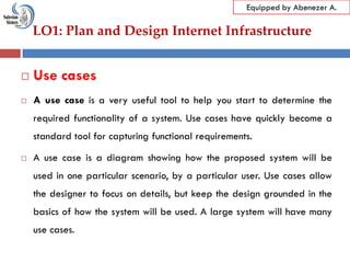 LO1: Plan and Design Internet Infrastructure
Equipped by Abenezer A.
 Use cases
 A use case is a very useful tool to help you start to determine the
required functionality of a system. Use cases have quickly become a
standard tool for capturing functional requirements.
 A use case is a diagram showing how the proposed system will be
used in one particular scenario, by a particular user. Use cases allow
the designer to focus on details, but keep the design grounded in the
basics of how the system will be used. A large system will have many
use cases.
 