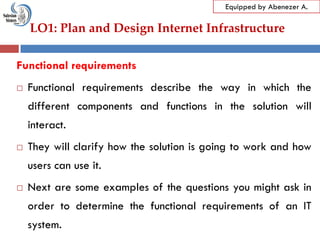 LO1: Plan and Design Internet Infrastructure
Equipped by Abenezer A.
Functional requirements
 Functional requirements describe the way in which the
different components and functions in the solution will
interact.
 They will clarify how the solution is going to work and how
users can use it.
 Next are some examples of the questions you might ask in
order to determine the functional requirements of an IT
system.
 