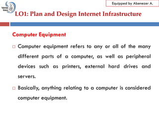LO1: Plan and Design Internet Infrastructure
Equipped by Abenezer A.
Computer Equipment
 Computer equipment refers to any or all of the many
different parts of a computer, as well as peripheral
devices such as printers, external hard drives and
servers.
 Basically, anything relating to a computer is considered
computer equipment.
 