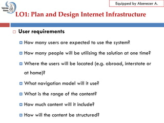 LO1: Plan and Design Internet Infrastructure
Equipped by Abenezer A.
 User requirements
 How many users are expected to use the system?
 How many people will be utilising the solution at one time?
 Where the users will be located (e.g. abroad, interstate or
at home)?
 What navigation model will it use?
 What is the range of the content?
 How much content will it include?
 How will the content be structured?
 