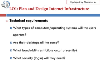 LO1: Plan and Design Internet Infrastructure
Equipped by Abenezer A.
 Technical requirements
 What types of computers/operating systems will the users
operate?
 Are their desktops all the same?
 What bandwidth restrictions occur presently?
 What security (login) will they need?
 