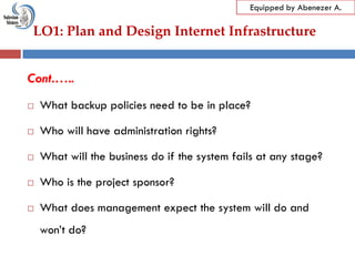 LO1: Plan and Design Internet Infrastructure
Equipped by Abenezer A.
Cont.…..
 What backup policies need to be in place?
 Who will have administration rights?
 What will the business do if the system fails at any stage?
 Who is the project sponsor?
 What does management expect the system will do and
won‘t do?
 