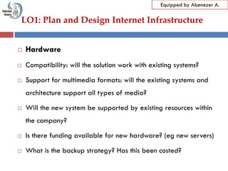 LO1: Plan and Design Internet Infrastructure
Equipped by Abenezer A.
 Hardware
 Compatibility: will the solution work with existing systems?
 Support for multimedia formats: will the existing systems and
architecture support all types of media?
 Will the new system be supported by existing resources within
the company?
 Is there funding available for new hardware? (eg new servers)
 What is the backup strategy? Has this been costed?
 