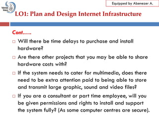 LO1: Plan and Design Internet Infrastructure
Equipped by Abenezer A.
Cont.….
 Will there be time delays to purchase and install
hardware?
 Are there other projects that you may be able to share
hardware costs with?
 If the system needs to cater for multimedia, does there
need to be extra attention paid to being able to store
and transmit large graphic, sound and video files?
 If you are a consultant or part time employee, will you
be given permissions and rights to install and support
the system fully? (As some computer centres are secure).
 