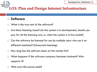 LO1: Plan and Design Internet Infrastructure
Equipped by Abenezer A.
 Software
 What is the true cost of the software?
 Are there licensing issues? (As the system is in development, should you
pay for all the licensing now, or when the system is in live mode?)
 Can the software be licensed for use by multiple users who use it on
different machines? (Concurrent licensing)
 How long has the software been on the market for?
 What happens if the software company becomes insolvent? Who
supports it?
 Who owns the source code?
 