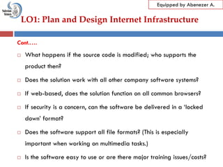LO1: Plan and Design Internet Infrastructure
Equipped by Abenezer A.
Cont.….
 What happens if the source code is modified; who supports the
product then?
 Does the solution work with all other company software systems?
 If web-based, does the solution function on all common browsers?
 If security is a concern, can the software be delivered in a ‗locked
down‘ format?
 Does the software support all file formats? (This is especially
important when working on multimedia tasks.)
 Is the software easy to use or are there major training issues/costs?
 