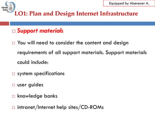 LO1: Plan and Design Internet Infrastructure
Equipped by Abenezer A.
 Support materials
 You will need to consider the content and design
requirements of all support materials. Support materials
could include:
 system specifications
 user guides
 knowledge banks
 intranet/Internet help sites/CD-ROMs
 