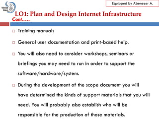 LO1: Plan and Design Internet Infrastructure
Equipped by Abenezer A.
Cont.….
 Training manuals
 General user documentation and print-based help.
 You will also need to consider workshops, seminars or
briefings you may need to run in order to support the
software/hardware/system.
 During the development of the scope document you will
have determined the kinds of support materials that you will
need. You will probably also establish who will be
responsible for the production of those materials.
 