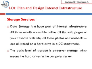 LO1: Plan and Design Internet Infrastructure
Equipped by Abenezer A.
Storage Services
 Data Storage is a huge part of Internet Infrastructure.
All those emails accessible online, all the web pages on
your favorite web site, all those photos on Facebook …
are all stored on a hard drive in a DC somewhere.
 The basic level of storage is on-server storage, which
means the hard drives in the computer server.
 