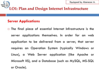 LO1: Plan and Design Internet Infrastructure
Equipped by Abenezer A.
Server Applications
 The final piece of essential Internet Infrastructure is the
server applications themselves. In order for an web
application to be delivered from a server, that server
requires an Operation System (typically Windows or
Linux), a Web Server application (like Apache or
Microsoft IIS), and a Database (such as MySQL, MS-SQL
or Oracle).
 