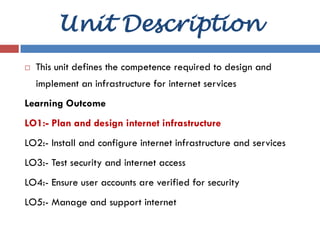 LO1: Plan and Design Internet Infrastructure
Equipped by Abenezer A.
Unit Description
 This unit defines the competence required to design and
implement an infrastructure for internet services
Learning Outcome
LO1:- Plan and design internet infrastructure
LO2:- Install and configure internet infrastructure and services
LO3:- Test security and internet access
LO4:- Ensure user accounts are verified for security
LO5:- Manage and support internet
 