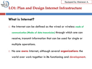 LO1: Plan and Design Internet Infrastructure
Equipped by Abenezer A.
What is Internet?
 the Internet can be defined as the wired or wireless mode of
communication (Modes of data transmission) through which one can
receive, transmit information that can be used for single or
multiple operations.
 No one owns Internet, although several organizations the
world over work together in its functioning and development.
 