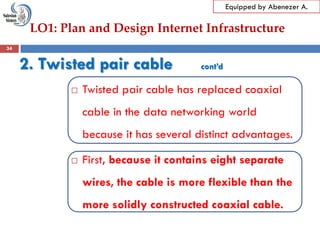 LO1: Plan and Design Internet Infrastructure
Equipped by Abenezer A.
2. Twisted pair cable cont’d
 Twisted pair cable has replaced coaxial
cable in the data networking world
because it has several distinct advantages.
 First, because it contains eight separate
wires, the cable is more flexible than the
more solidly constructed coaxial cable.
34
 