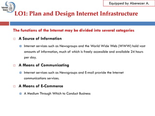 LO1: Plan and Design Internet Infrastructure
Equipped by Abenezer A.
The functions of the Internet may be divided into several categories
 A Source of Information
 Internet services such as Newsgroups and the World Wide Web (WWW) hold vast
amounts of information, much of which is freely accessible and available 24 hours
per day.
 A Means of Communicating
 Internet services such as Newsgroups and E-mail provide the Internet
communications services.
 A Means of E-Commerce
 A Medium Through Which to Conduct Business
 