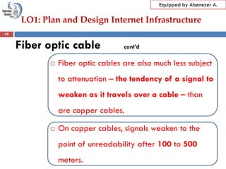 LO1: Plan and Design Internet Infrastructure
Equipped by Abenezer A.
Fiber optic cable cont’d
 Fiber optic cables are also much less subject
to attenuation – the tendency of a signal to
weaken as it travels over a cable – than
are copper cables.
 On copper cables, signals weaken to the
point of unreadability after 100 to 500
meters.
42
 
