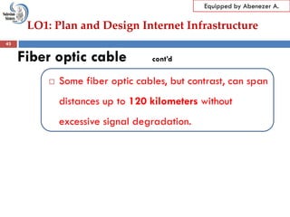 LO1: Plan and Design Internet Infrastructure
Equipped by Abenezer A.
Fiber optic cable cont’d
 Some fiber optic cables, but contrast, can span
distances up to 120 kilometers without
excessive signal degradation.
43
 