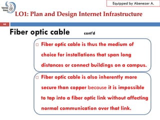 LO1: Plan and Design Internet Infrastructure
Equipped by Abenezer A.
Fiber optic cable cont’d
 Fiber optic cable is thus the medium of
choice for installations that span long
distances or connect buildings on a campus.
 Fiber optic cable is also inherently more
secure than copper because it is impossible
to tap into a fiber optic link without affecting
normal communication over that link.
44
 