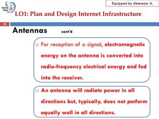 LO1: Plan and Design Internet Infrastructure
Equipped by Abenezer A.
Antennas cont’d
 For reception of a signal, electromagnetic
energy on the antenna is converted into
radio-frequency electrical energy and fed
into the receiver.
 An antenna will radiate power in all
directions but, typically, does not perform
equally well in all directions.
58
 