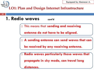 LO1: Plan and Design Internet Infrastructure
Equipped by Abenezer A.
1. Radio waves cont’d
 This means that sending and receiving
antenna do not have to be aligned.
 A sending antenna can send waves that can
be received by any receiving antenna.
 Radio waves particularly those waves that
propagate in sky mode, can travel long
distances.
62
 