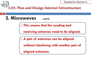 LO1: Plan and Design Internet Infrastructure
Equipped by Abenezer A.
2. Microwaves cont’d
 This means that the sending and
receiving antennas need to be aligned.
 A pair of antennas can be aligned
without interfering with another pair of
aligned antennas.
66
 