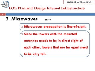 LO1: Plan and Design Internet Infrastructure
Equipped by Abenezer A.
2. Microwaves cont’d
 Microwaves propagation is line-of-sight.
 Since the towers with the mounted
antennas needs to be in direct sight of
each other, towers that are far apart need
to be very tall.
67
 
