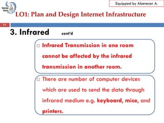 LO1: Plan and Design Internet Infrastructure
Equipped by Abenezer A.
3. Infrared cont’d
 Infrared Transmission in one room
cannot be affected by the infrared
transmission in another room.
 There are number of computer devices
which are used to send the data through
infrared medium e.g. keyboard, mice, and
printers.
71
 