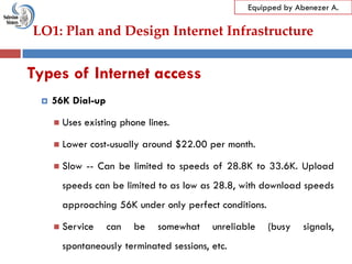 LO1: Plan and Design Internet Infrastructure
Equipped by Abenezer A.
Types of Internet access
 56K Dial-up
 Uses existing phone lines.
 Lower cost-usually around $22.00 per month.
 Slow -- Can be limited to speeds of 28.8K to 33.6K. Upload
speeds can be limited to as low as 28.8, with download speeds
approaching 56K under only perfect conditions.
 Service can be somewhat unreliable (busy signals,
spontaneously terminated sessions, etc.
 