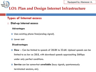 LO1: Plan and Design Internet Infrastructure
Equipped by Abenezer A.
Types of Internet access
 Dial-up internet access
Advantages
 Uses existing phone lines(analog signal).
 Lower cost
Disadvantages
 Slow -- Can be limited to speeds of 28.8K to 33.6K. Upload speeds can be
limited to as low as 28.8, with download speeds approaching 56Kbps
under only perfect conditions.
 Service can be somewhat unreliable (busy signals, spontaneously
terminated sessions, etc).
 