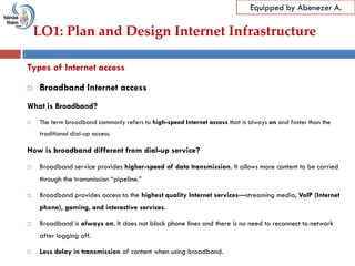 LO1: Plan and Design Internet Infrastructure
Equipped by Abenezer A.
Types of Internet access
 Broadband Internet access
What is Broadband?
 The term broadband commonly refers to high-speed Internet access that is always on and faster than the
traditional dial-up access.
How is broadband different from dial-up service?
 Broadband service provides higher-speed of data transmission. It allows more content to be carried
through the transmission ―pipeline.‖
 Broadband provides access to the highest quality Internet services—streaming media, VoIP (Internet
phone), gaming, and interactive services.
 Broadband is always on. It does not block phone lines and there is no need to reconnect to network
after logging off.
 Less delay in transmission of content when using broadband.
 